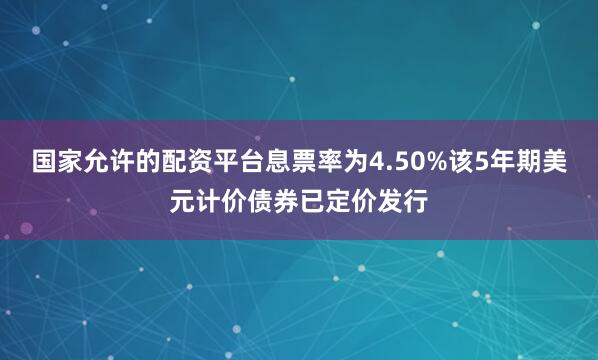国家允许的配资平台息票率为4.50%该5年期美元计价债券已定价发行