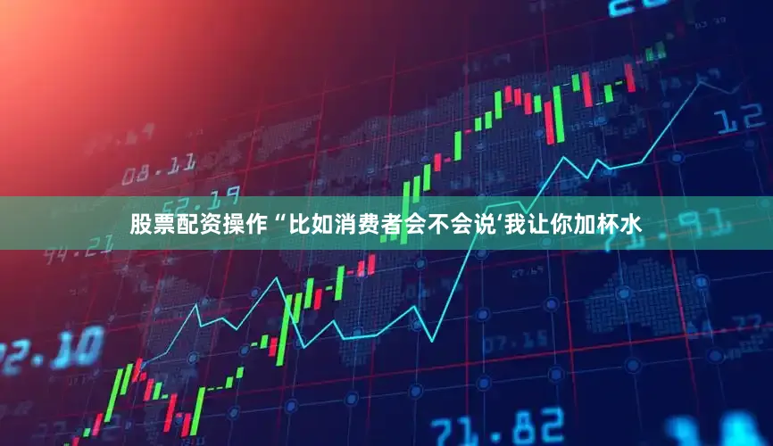 股票配资操作“比如消费者会不会说‘我让你加杯水