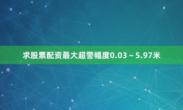 求股票配资最大超警幅度0.03～5.97米