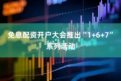 免息配资开户大会推出“1+6+7”系列活动