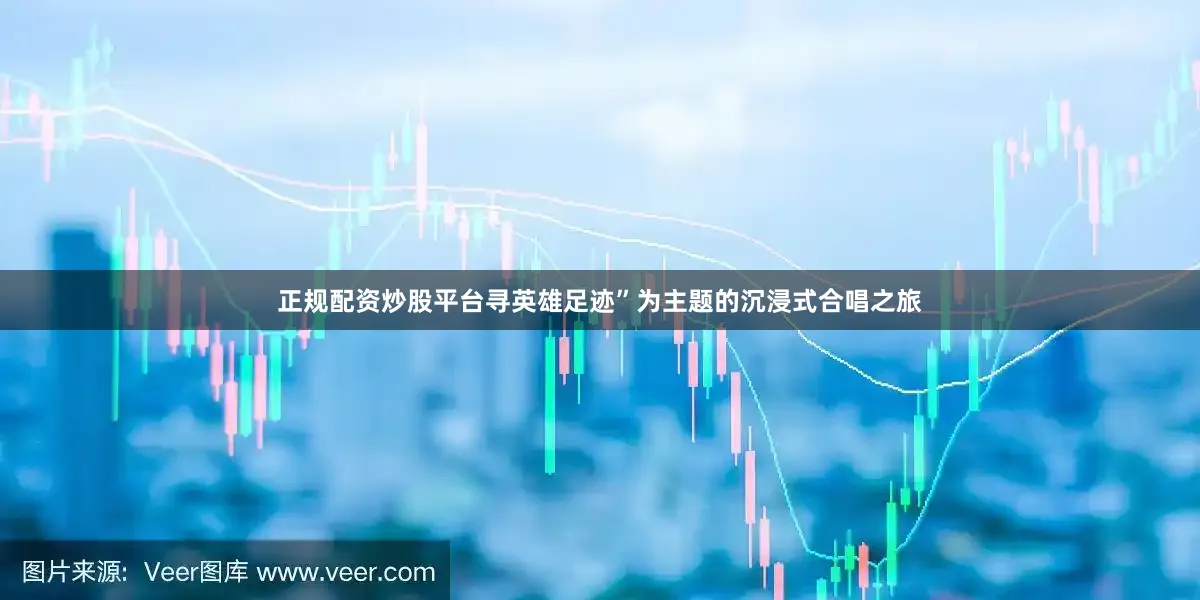 正规配资炒股平台寻英雄足迹”为主题的沉浸式合唱之旅