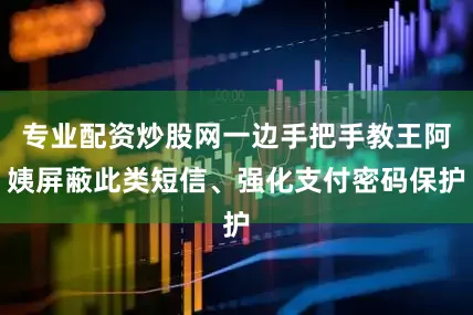 专业配资炒股网一边手把手教王阿姨屏蔽此类短信、强化支付密码保护