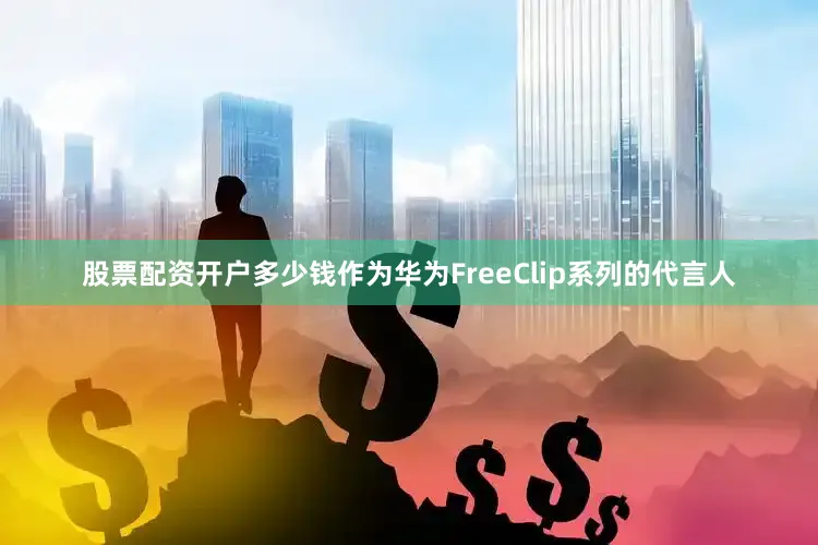 股票配资开户多少钱作为华为FreeClip系列的代言人